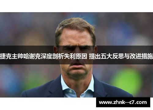 捷克主帅哈谢克深度剖析失利原因 提出五大反思与改进措施 捷克主帅哈谢克深度剖析失利原因 提出五大反思与改进措施