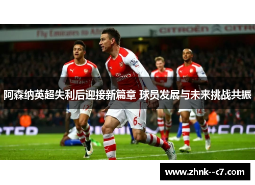 阿森纳英超失利后迎接新篇章 球员发展与未来挑战共振