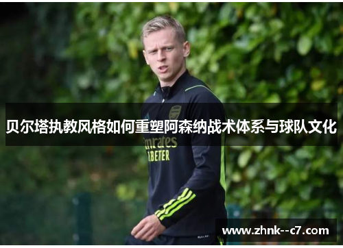贝尔塔执教风格如何重塑阿森纳战术体系与球队文化