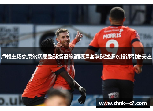 卢顿主场克尼尔沃思路球场设施简陋遭客队球迷多次投诉引发关注