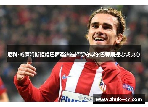 尼科·威廉姆斯拒绝巴萨邀请选择留守毕尔巴鄂展现忠诚决心 尼科·威廉姆斯拒绝巴萨邀请选择留守毕尔巴鄂展现忠诚决心